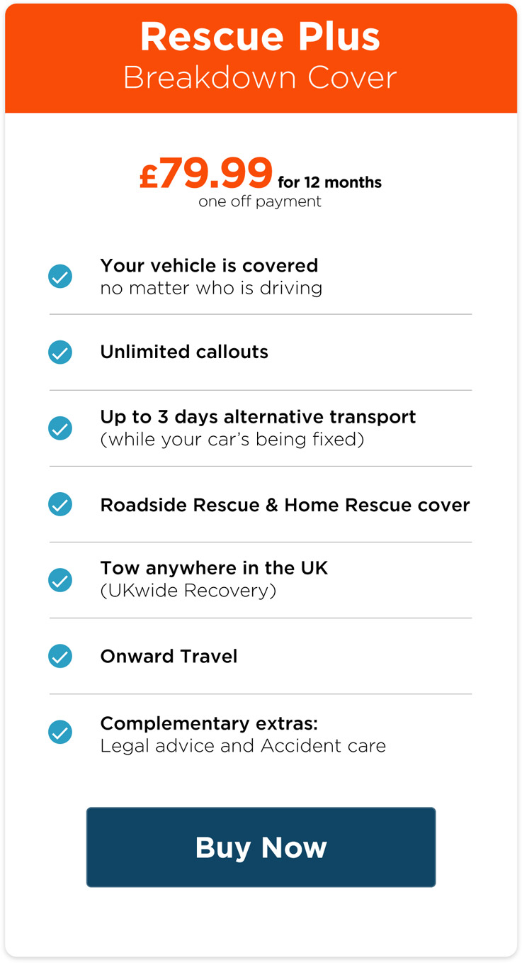 Rescue Plus Breakdown Cover. £79.99 for 12 months (one off payment). Your vehicle is covered no matter who is driving. Unlimited callouts. Up to 3 days alternative transport while your car's being fixed. Roadside rescue & home rescue cover. Tow anywhere in the UK (UKwide recovery). Onward Travel. Complementary extras: legal advice and accident care.