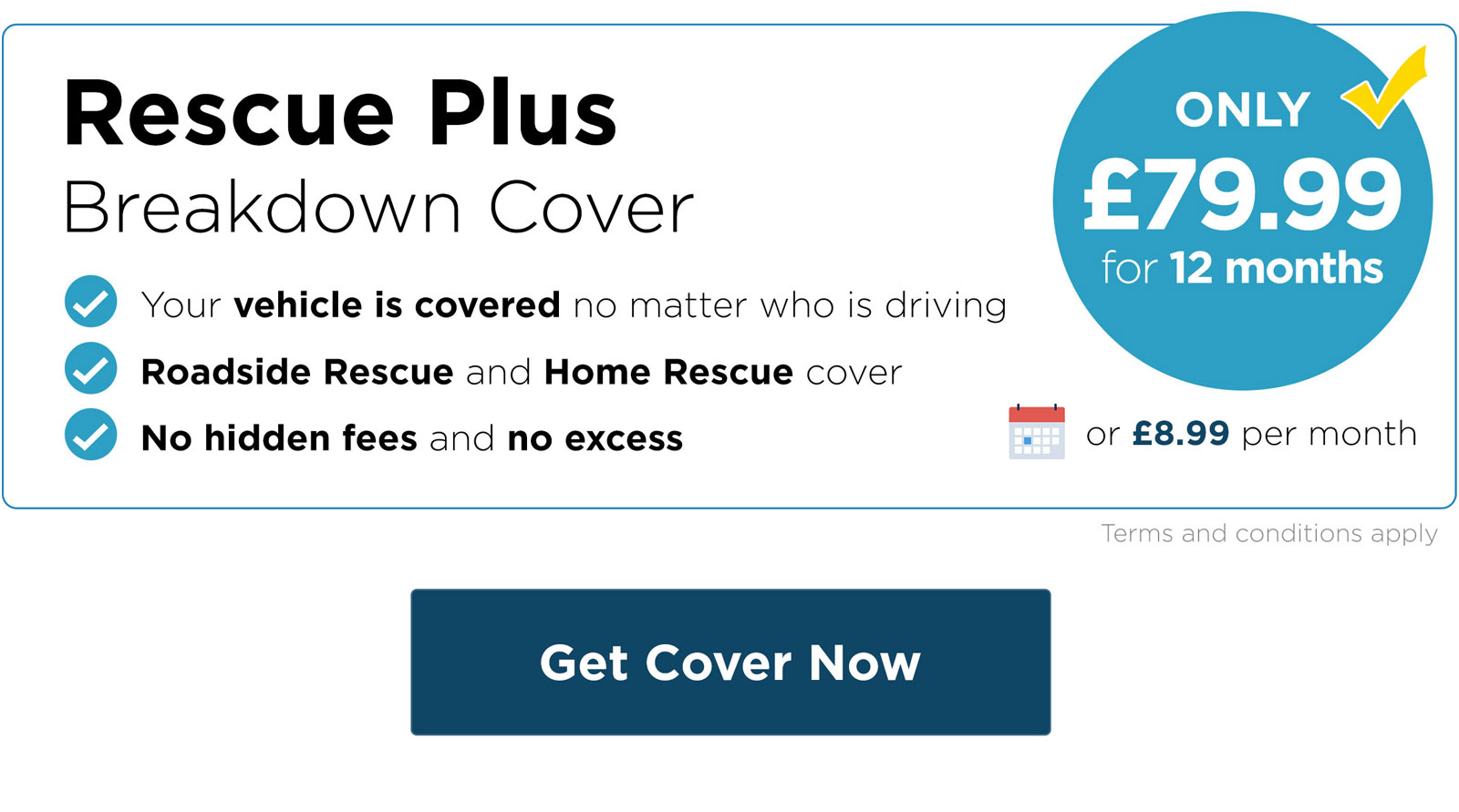 Rescue Plus Breakdown Cover - Your vehicle is covered no matter who is driving, roadside rescue and home rescue cover, no hidden fees and no excess. Only £79.99 for 12 months. Buy now.