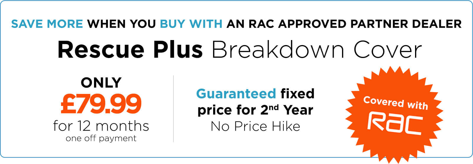 Save more when you buy with an RAC approved partner dealer. Rescue Plus Breakdown Cover. Only £79.99 for 12 months (one off payment). Guaranteed fixed price for 2nd year, no price hike. Covered with RAC.